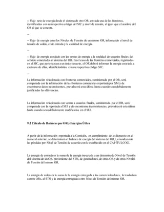 -- Flujo neto de energía desde el sistema de otro OR, en cada una de las fronteras,
identificadas con su respectivo código del SIC y nivel de tensión, al igual que el nombre del
OR al que se conecta.
--
-- Flujo de energía entre los Niveles de Tensión de un mismo OR,informando el nivel de
tensión de salida, el de entrada y la cantidad de energía.
--
-- Flujo de energía asociado con las ventas de energía a la totalidad de usuarios finales del
servicio conectados al sistema del OR. En el caso de las fronteras comerciales, registradas
en el SIC, que pertenezcan a un único usuario, el OR deberá informar la energía asociada a
cada una de ellas, identificándolas con su respectivo código SIC.
--
La información relacionada con fronteras comerciales, suministrada por el OR, será
comparada con la información de las fronteras comerciales reportada por XM y de
encontrarse datos inconsistentes, prevalecerá esta última hasta cuando sean debidamente
justificadas las diferencias.
La información relacionada con ventas a usuarios finales, suministrada por el OR, será
comparada con la reportada al SUI y de encontrarse inconsistencias, prevalecerá esta última
hasta cuando sean debidamente modificadas en el SUI.
9.2 Cálculo de Balances por OR y Energías Útiles
A partir de la información reportada a la Comisión, en cumplimiento de lo dispuesto en el
numeral anterior, se determinará el balance de energía del sistema del OR j, considerando
las pérdidas por Nivel de Tensión de acuerdo con lo establecido en el CAPÍTULO XII.
La energía de entrada es la suma de la energía inyectada a un determinado Nivel de Tensión
del sistema de un OR, proveniente del STN, de generadores,de otros OR y de otros Niveles
de Tensión del mismo OR.
La energía de salida es la suma de la energía entregada a los comercializadores, la trasladada
a otros ORs, al STN y la energía entregada a otro Nivel de Tensión del mismo OR.
 