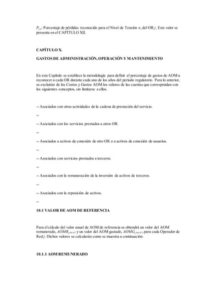 Pj,n: Porcentaje de pérdidas reconocido para el Nivel de Tensión n,del OR j. Este valor se
presenta en el CAPÍTULO XII.
CAPÍTULO X.
GASTOS DE ADMINISTRACIÓN,OPERACIÓN YMANTENIMIENTO
En este Capítulo se establece la metodología para definir el porcentaje de gastos de AOM a
reconocer a cada OR durante cada uno de los años del periodo regulatorio. Para lo anterior,
se excluirán de los Costos y Gastos AOM los valores de las cuentas que correspondan con
los siguientes conceptos, sin limitarse a ellos.
-- Asociados con otras actividades de la cadena de prestación del servicio.
--
-- Asociados con los servicios prestados a otros OR.
--
-- Asociados a activos de conexión de otro OR o a activos de conexión de usuarios.
--
-- Asociados con servicios prestados a terceros.
--
-- Asociados con la remuneración de la inversión de activos de terceros.
--
-- Asociados con la reposición de activos.
--
10.1 VALOR DE AOM DE REFERENCIA
Para elcálculo del valor anual de AOM de referencia se obtendrá un valor del AOM
remunerado, AOMRj,04-07 y un valor del AOM gastado, AOMGj,04-07,para cada Operador de
Red j. Dichos valores se calcularán como se muestra a continuación:
10.1.1 AOM REMUNERADO
 