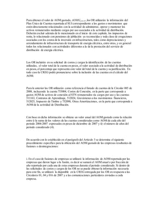 Para obtener el valor de AOM gastado, AOMGj,04-07,los OR utilizarán la información del
Plan Único de Cuentas reportada al SUI correspondiente a los gastos o movimientos que
estén directamente relacionados con la actividad de administrar, operar y mantener los
activos remunerados mediante cargos por uso asociados a la actividad de distribución.
Deberán excluir además de lo mencionado en el inicio de este capítulo, los impuestos de
renta, lo relacionado con pensiones de jubilación ya reconocidas y toda clase de erogaciones
asociadas con los costos de la inversión en infraestructura, tales como depreciaciones y
arrendamiento de infraestructura de transporte de energía eléctrica, entre otras, y en general
todos los relacionados con actividades diferentes a la de la prestación del servicio de
distribución de energía eléctrica.
Los OR incluirán en su solicitud de costos y cargos la identificación de las cuentas
utilizadas, el valor total de la cuenta en pesos, el valor asociado a la actividad de distribución
en pesos,el porcentaje que representa este valor del total de la cuenta y su justificación. En
todo caso la CREG podrá pronunciarse sobre la inclusión de las cuentas en el cálculo del
AOM.
Para lo anterior los OR utilizarán como referencia el listado de cuentas de la Circular 085 de
2008, incluyendo la cuenta 753004, Costos de Conexión, en la parte que corresponde a
gastos AOM de activos de conexión al STN remunerados vía cargos por uso y las cuentas
511163, Contratos de Aprendizaje, 512024, Gravámenes a los movimientos financieros,
512025, Impuesto de Timbre y 752090, Otras Amortizaciones, en la parte que corresponde a
AOM de la actividad de Distribución.
Con base en dicha información se obtiene un valor anual del AOM gastado como la relación
entre i) la suma de los valores de las cuentas consideradas como AOM de cada año del
periodo 2004-2007 expresados en pesos de diciembre de 2007 y ii) el número de años del
periodo considerado (4).
De acuerdo con lo establecido en el parágrafo del Artículo 3 se determina el siguiente
procedimiento específico para la obtención del AOM gastado de las empresas resultantes de
fusiones o desintegraciones:
i. En el caso de fusiones de empresas se utilizará la información de AOM reportada por las
empresas que dieron lugar a la fusión, es decir se sumará el AOM anual o por fracción de
año reportado por cada una de estas empresas durante elperiodo considerado. Si dentro de
las solicitudes de costos y cargos de los OR no se puede obtener la información necesaria
para este fin, se utilizará la disponible en la CREGentregada por los OR en respuesta a las
Circulares 01, 04 y 016 de 2007 y a las comunicaciones particulares enviadas a cada
empresa.
 