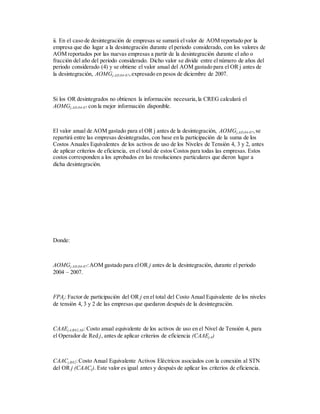 ii. En el caso de desintegración de empresas se sumará elvalor de AOM reportado por la
empresa que dio lugar a la desintegración durante el periodo considerado, con los valores de
AOM reportados por las nuevas empresas a partir de la desintegración durante el año o
fracción del año del periodo considerado. Dicho valor se divide entre el número de años del
periodo considerado (4) y se obtiene el valor anual del AOM gastado para el OR j antes de
la desintegración, AOMGj,AD,04-07,expresado en pesos de diciembre de 2007.
Si los OR desintegrados no obtienen la información necesaria,la CREG calculará el
AOMGj,AD,04-07 con la mejor información disponible.
El valor anual de AOM gastado para el OR j antes de la desintegración, AOMGj,AD,04-07,se
repartirá entre las empresas desintegradas, con base en la participación de la suma de los
Costos Anuales Equivalentes de los activos de uso de los Niveles de Tensión 4, 3 y 2, antes
de aplicar criterios de eficiencia, en el total de estos Costos para todas las empresas. Estos
costos corresponden a los aprobados en las resoluciones particulares que dieron lugar a
dicha desintegración.
Donde:
AOMGj,AD,04-07:AOM gastado para elOR j antes de la desintegración, durante el periodo
2004 – 2007.
FPAj: Factor de participación del OR j en el total del Costo Anual Equivalente de los niveles
de tensión 4, 3 y 2 de las empresas que quedaron después de la desintegración.
CAAEj,4,R82,AE:Costo anual equivalente de los activos de uso en el Nivel de Tensión 4, para
el Operador de Red j, antes de aplicar criterios de eficiencia (CAAEj,4)
CAACj,R82:Costo Anual Equivalente Activos Eléctricos asociados con la conexión al STN
del OR j (CAACj). Este valor es igual antes y después de aplicar los criterios de eficiencia.
 