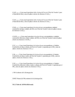 CAAEj,3,R82,AE:Costo anual equivalente de los Activos de Uso en el Nivel de Tensión 3, para
el Operador de Red j, antes de aplicar criterios de eficiencia (CAAEj,3)
CAAEj,2,R82,AE:Costo anual equivalente de los Activos de Uso en el Nivel de Tensión 2, para
el Operador de Red j, antes de aplicar criterios de eficiencia (CAAEj,2)
CALRj,4,R82,AE:Costo anual equivalente de activos de uso correspondientes unidades
constructivas de líneas radiales, del OR j en el Nivel de Tensión 4 antes de aplicar criterios
de eficiencia (CALRj,4)
CALNRj,4,R82,AE:Costo anual equivalente de activos de uso correspondientes a unidades
constructivas diferentes a líneas radiales, del OR j en el Nivel de Tensión 4 antes de aplicar
criterios de eficiencia (CALNRj,4)
CAUj,2,R82,AE:Costo Anual Equivalente de Activos de uso correspondientes a Unidades
Constructivas de líneas urbanas, del Nivel de Tensión 2, reportadas por el OR j,antes de
aplicar criterios de eficiencia (CAUj,2).
CARj,2,R82,AE:Costo Anual Equivalente de Activos de uso correspondientes a Unidades
Constructivas de líneas rurales, del Nivel de Tensión 2, reportadas por el OR j, antes de
aplicar criterios de eficiencia (CARj,2).
CAOj,2,R82,AE:Costo Anual Equivalente de Activos de uso correspondientes a Unidades
Constructivas diferentes a líneas rurales y urbanas, del Nivel de Tensión 2, reportadas por el
OR j,antes de aplicar criterios de eficiencia (CAOj,2).
z: OR resultantes de la desintegración.
NORD: Número de OR resultantes de la desintegración.
10.1.3 Valor de AOM de Referencia
 