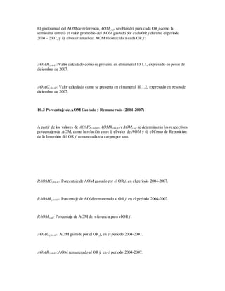 El gasto anual del AOM de referencia, AOMj,ref,se obtendrá para cada OR j como la
semisuma entre i) el valor promedio del AOM gastado por cada OR j durante el periodo
2004 - 2007, y ii) el valor anual del AOM reconocido a cada OR j:
AOMRj,04-07:Valor calculado como se presenta en el numeral 10.1.1, expresado en pesos de
diciembre de 2007.
AOMGj,04-07:Valor calculado como se presenta en el numeral 10.1.2, expresado en pesos de
diciembre de 2007.
10.2 Porcentaje de AOM Gastado y Remunerado (2004-2007)
A partir de los valores de AOMGj,04-07,AOMRj,04-07 y AOMj,ref se determinarán los respectivos
porcentajes de AOM, como la relación entre i) el valor de AOM y ii) el Costo de Reposición
de la Inversión del OR j,remunerada vía cargos por uso.
PAOMGj,04-07:Porcentaje de AOM gastado por el OR j,en el periodo 2004-2007.
PAOMRj,04-07: Porcentaje de AOM remunerado al OR j,en el periodo 2004-2007.
PAOMj,ref: Porcentaje de AOM de referencia para elOR j.
AOMGj,04-07: AOM gastado por el OR j,en el periodo 2004-2007.
AOMRj,04-07:AOM remunerado al OR j, en el periodo 2004-2007.
 