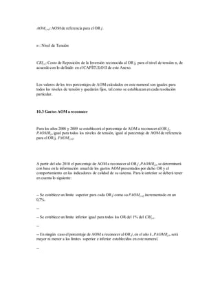 AOMj,ref:AOM de referencia para el OR j.
n : Nivel de Tensión
CRIj,n: Costo de Reposición de la Inversión reconocida al OR j, para el nivel de tensión n, de
acuerdo con lo definido en el CAPÍTULO II de este Anexo.
Los valores de los tres porcentajes de AOM calculados en este numeral son iguales para
todos los niveles de tensión y quedarán fijos, tal como se establezcan en cada resolución
particular.
10.3 Gastos AOM a reconocer
Para los años 2008 y 2009 se establecerá elporcentaje de AOM a reconocer alOR j,
PAOMRj,k igual para todos los niveles de tensión, igual al porcentaje de AOM de referencia
para el OR j, PAOMj,ref.
A partir del año 2010 el porcentaje de AOM a reconocer al OR j,PAOMRj,k,se determinará
con base en la información anual de los gastos AOM presentados por dicho OR y el
comportamiento en los indicadores de calidad de su sistema. Para lo anterior se deberá tener
en cuenta lo siguiente:
-- Se establece un límite superior para cada OR j como su PAOMj,ref incrementado en un
0,7%.
--
-- Se establece un límite inferior igual para todos los OR del 1% del CRIj,n.
--
-- En ningún caso el porcentaje de AOM a reconocer al OR j,en el año k,PAOMRj,k,será
mayor ni menor a los límites superior e inferior establecidos en este numeral.
--
 