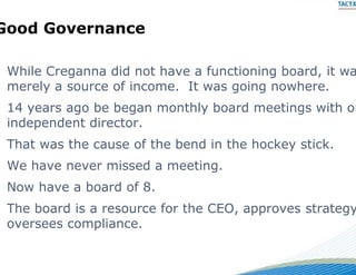 Good Governance
     Go e a ce

 While Creganna did not h ve a functioning board, it wa
 Whil C                t hav   f   ti i    b   d
 merely a source of income. It was going nowhere.
 14 years ago be began mon hl board meetings with on
              b b        nthly b  d     i     ih
 independent director.
 That was the cause of the b
                           bend in the hockey stick.
 We have never missed a m
                        meeting.
                              g
 Now have a board of 8.
 The board is a resource for the CEO, approves strategy
                           r     CEO
 oversees compliance.
 