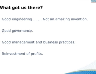 What got us there?
  a go        e e

 Good
 G d engineering . . . . Not an amazing invention.
        i    i           N t        i   i    ti


 Good governance.


 Good management and bus
                       siness practices.


 Reinvestment of profits.
 