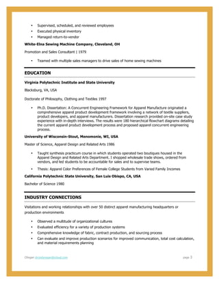  
  
CRegan  drcindyregan@icloud.com                                                                                                                                                                                                                                                                        page      3  
• Supervised,  scheduled,  and  reviewed  employees    
• Executed  physical  inventory  
• Managed  return-­to-­vendor  
White-­Elna  Sewing  Machine  Company,  Cleveland,  OH  
Promotion  and  Sales  Consultant  |  1979  
• Teamed  with  multiple  sales  managers  to  drive  sales  of  home  sewing  machines    
EDUCATION  
Virginia  Polytechnic  Institute  and  State  University    
Blacksburg,  VA,  USA  
Doctorate  of  Philosophy,  Clothing  and  Textiles  1997  
• Ph.D.  Dissertation:  A  Concurrent  Engineering  Framework  for  Apparel  Manufacture  originated  a  
comprehensive  apparel  product  development  framework  involving  a  network  of  textile  suppliers,  
product  developers,  and  apparel  manufacturers.  Dissertation  research  provided  on-­site  case  study  
experience  with  in-­depth  interviews.  The  results  were  180  hierarchical  flowchart  diagrams  detailing  
the  current  apparel  product  development  process  and  proposed  apparel  concurrent  engineering  
process.  
University  of  Wisconsin-­Stout,  Menomonie,  WI,  USA  
Master  of  Science,  Apparel  Design  and  Related  Arts  1986  
• Taught  synthesis  practicum  course  in  which  students  operated  two  boutiques  housed  in  the  
Apparel  Design  and  Related  Arts  Department.  I  shopped  wholesale  trade  shows,  ordered  from  
vendors,  and  led  students  to  be  accountable  for  sales  and  to  supervise  teams.  
• Thesis:  Apparel  Color  Preferences  of  Female  College  Students  from  Varied  Family  Incomes  
California  Polytechnic  State  University,  San  Luis  Obispo,  CA,  USA  
Bachelor  of  Science  1980  
INDUSTRY  CONNECTIONS  
Visitations  and  working  relationships  with  over  50  distinct  apparel  manufacturing  headquarters  or  
production  environments  
• Observed  a  multitude  of  organizational  cultures  
• Evaluated  efficiency  for  a  variety  of  production  systems  
• Comprehensive  knowledge  of  fabric,  contract  production,  and  sourcing  process  
• Can  evaluate  and  improve  production  scenarios  for  improved  communication,  total  cost  calculation,  
and  material  requirements  planning  
 