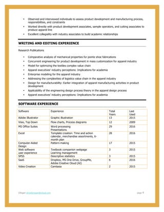  
  
CRegan  drcindyregan@icloud.com                                                                                                                                                                                                                                                                        page      4  
• Observed  and  interviewed  individuals  to  assess  product  development  and  manufacturing  process,  
responsibilities,  and  constraints  
• Worked  directly  with  product  development  associates,  sample  operators,  and  cutting  associates  to  
produce  apparel  line    
• Excellent  collegiality  with  industry  associates  to  build  academic  relationships  
WRITING  AND  EDITING  EXPERIENCE  
Research  Publications  
• Comparative  analysis  of  mechanical  properties  for  pointe  shoe  fabrications  
• Concurrent  engineering  for  product  development  in  mass  customization  for  apparel  industry    
• Model  for  optimizing  the  textiles  complex  value  chain    
• Apparel  executives'  industry  perceptions:  Implications  for  academia    
• Enterprise  modeling  for  the  apparel  industry    
• Addressing  the  complexities  of  logistics  value  chain  in  the  apparel  industry    
• Design  for  manufacturability:  Earlier  integration  of  apparel  manufacturing  activities  in  product  
development    
• Applicability  of  the  engineering  design  process  theory  in  the  apparel  design  process    
• Apparel  executives’  industry  perceptions:  Implications  for  academia  
SOFTWARE  EXPERIENCE  
Software   Experience   Total  
Years  
Last  
Used  
Adobe  Illustrator   Graphic  illustration   13   2015  
Visio,  Top  Down   Flow  charts,  Process  diagrams   12   2009  
MS  Office  Suites   Word  processing  
Presentations  
29   2016  
Excel   Template  creation:  Time  and  action  
calendar,  merchandise  assortments,  6-­
month  plan  
28   2016  
Computer-­Aided  
Design  
Pattern-­making   17   2015  
Web  software  
user  experience  
Textbook  companion  webpage  
Learning  management  
3   2015  
SPSS   Descriptive  statistics   3   2015  
SaaS   Dropbox,  MS  One  Drive,  GroupMe,  
Adobe  Creative  Cloud  (AI)  
6   2016  
Video  Creation   Camtasia   2   2015  
  
 