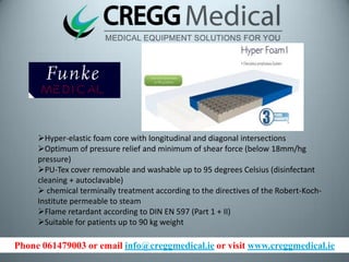 Phone 061479003 or email info@creggmedical.ie or visit www.creggmedical.ie
Hyper-elastic foam core with longitudinal and diagonal intersections
Optimum of pressure relief and minimum of shear force (below 18mm/hg
pressure)
PU-Tex cover removable and washable up to 95 degrees Celsius (disinfectant
cleaning + autoclavable)
 chemical terminally treatment according to the directives of the Robert-Koch-
Institute permeable to steam
Flame retardant according to DIN EN 597 (Part 1 + II)
Suitable for patients up to 90 kg weight
 