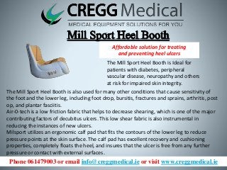 Phone 061479003 or email info@creggmedical.ie or visit www.creggmedical.ie
Affordable solution for treating
and preventing heel ulcers
The Mill Sport Heel Booth is Ideal for
patients with diabetes, peripheral
vascular disease, neuropathy and others
at risk for impaired skin integrity.
The Mill Sport Heel Booth is also used for many other conditions that cause sensitivity of
the foot and the lower leg, including foot drop, bursitis, fractures and sprains, arthritis, post
op, and plantar fasciitis.
Air-0-tech is a low friction fabric that helps to decrease shearing, which is one of the major
contributing factors of decubitus ulcers. This low shear fabric is also instrumental in
reducing the instances of new ulcers.
Milsport utilizes an ergonomic calf pad that fits the contours of the lower leg to reduce
pressure points at the skin surface. The calf pad has excellent recovery and cushioning
properties, completely floats the heel, and insures that the ulcer is free from any further
pressure or contact with external surfaces.
 
