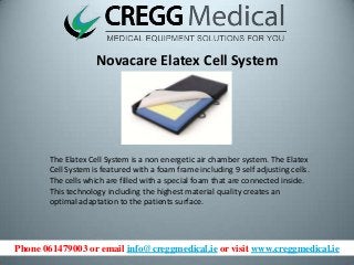 Phone 061479003 or email info@creggmedical.ie or visit www.creggmedical.ie
Novacare Elatex Cell System
The Elatex Cell System is a non energetic air chamber system. The Elatex
Cell System is featured with a foam frame including 9 self adjusting cells.
The cells which are filled with a special foam that are connected inside.
This technology including the highest material quality creates an
optimal adaptation to the patients surface.
 