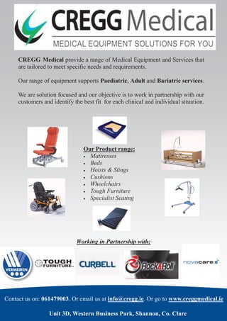 CREGG Medical provide a range of Medical Equipment and Services that
are tailored to meet specific needs and requirements.
Our range of equipment supports Paediatric, Adult and Bariatric services.
We are solution focused and our objective is to work in partnership with our
customers and identify the best fit for each clinical and individual situation.

Our Product range:
 Mattresses
 Beds
 Hoists & Slings
 Cushions
 Wheelchairs
 Tough Furniture
 Specialist Seating

Working in Partnership with:

Contact us on: 061479003. Or email us at info@cregg.ie. Or go to www.creggmedical.ie
Unit 3D, Western Business Park, Shannon, Co. Clare

 