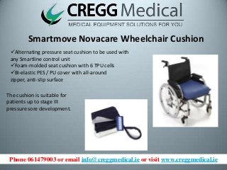 Phone 061479003 or email info@creggmedical.ie or visit www.creggmedical.ie
Smartmove Novacare Wheelchair Cushion
Alternating pressure seat cushion to be used with
any Smartline control unit
Foam-molded seat cushion with 6 TPU cells
Bi-elastic PES / PU cover with all-around
zipper, anti-slip surface
The cushion is suitable for
patients up to stage III
pressure sore development.
 