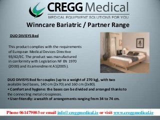 Phone 061479003 or email info@creggmedical.ie or visit www.creggmedical.ie
Winncare Bariatric / Partner Range
DUO DIVISYS Bed
This product complies with the requirements
of European Medical Devices Directive
93/42/EC. The product was manufactured
in conformity with Legislation NF EN 1970
(2000) and its amendment A1(2005).
DUO DIVISYS Bed for couples (up to a weight of 270 kg), with two
available bed bases, 140 cm (2x70) and 160 cm (2x80).
• Comfort and hygiene: the bases can be divided and arranged thanks to
the connecting metal crosspieces.
• User-friendly: a wealth of arrangements ranging from 34 to 74 cm.
 