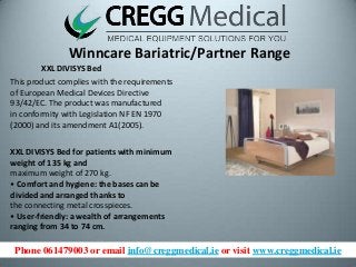 Phone 061479003 or email info@creggmedical.ie or visit www.creggmedical.ie
Winncare Bariatric/Partner Range
XXL DIVISYS Bed
This product complies with the requirements
of European Medical Devices Directive
93/42/EC. The product was manufactured
in conformity with Legislation NF EN 1970
(2000) and its amendment A1(2005).
XXL DIVISYS Bed for patients with minimum
weight of 135 kg and
maximum weight of 270 kg.
• Comfort and hygiene: the bases can be
divided and arranged thanks to
the connecting metal crosspieces.
• User-friendly: a wealth of arrangements
ranging from 34 to 74 cm.
 