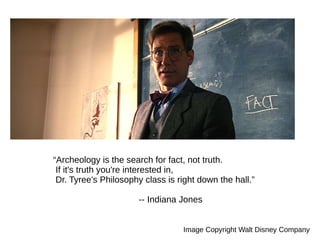 “Archeology is the search for fact, not truth.
If it's truth you're interested in,
Dr. Tyree's Philosophy class is right down the hall.”
-- Indiana Jones
Image Copyright Walt Disney Company
 
