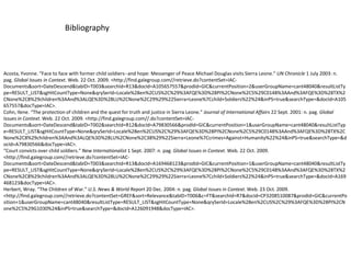 BibliographyAcosta, Yvonne. “Face to face with former child soldiers--and hope: Messenger of Peace Michael Douglas visits Sierra Leone.” UN Chronicle 1 July 2003: n. pag. Global Issues in Context. Web. 22 Oct. 2009. <http://find.galegroup.com//‌retrieve.do?contentSet=IAC-Documents&sort=DateDescend&tabID=T003&searchId=R13&docId=A105657557&prodId=GIC&currentPosition=2&userGroupName=cant48040&resultListType=RESULT_LIST&sgHitCountType=None&qrySerId=Locale%28en%2CUS%2C%29%3AFQE%3D%28PI%2CNone%2C5%29C0148%3AAnd%3AFQE%3D%28TX%2CNone%2C8%29children%3AAnd%3ALQE%3D%28LU%2CNone%2C29%29%22Sierra+Leone%7Cchild+Soldiers%22%24&inPS=true&searchType=&docId=A105657557&docType=IAC>.Cohn, Ilene. “The protection of children and the quest for truth and justice in Sierra Leone.” Journal of International Affairs 22 Sept. 2001: n. pag. Global Issues in Context. Web. 22 Oct. 2009. <http://find.galegroup.com//.do?contentSet=IAC-Documents&sort=DateDescend&tabID=T002&searchId=R12&docId=A79830566&prodId=GIC&currentPosition=1&userGroupName=cant48040&resultListType=RESULT_LIST&sgHitCountType=None&qrySerId=Locale%28en%2CUS%2C%29%3AFQE%3D%28PI%2CNone%2C5%29C0148%3AAnd%3AFQE%3D%28TX%2CNone%2C8%29children%3AAnd%3ALQE%3D%28LU%2CNone%2C38%29%22Sierra+Leone%7Ccrimes+Against+Humanity%22%24&inPS=true&searchType=&docId=A79830566&docType=IAC>.“Court convicts over child soldiers.” New Internationalist 1 Sept. 2007: n. pag. Global Issues in Context. Web. 22 Oct. 2009. <http://find.galegroup.com//‌retrieve.do?contentSet=IAC-Documents&sort=DateDescend&tabID=T003&searchId=R13&docId=A169468123&prodId=GIC&currentPosition=1&userGroupName=cant48040&resultListType=RESULT_LIST&sgHitCountType=None&qrySerId=Locale%28en%2CUS%2C%29%3AFQE%3D%28PI%2CNone%2C5%29C0148%3AAnd%3AFQE%3D%28TX%2CNone%2C8%29children%3AAnd%3ALQE%3D%28LU%2CNone%2C29%29%22Sierra+Leone%7Cchild+Soldiers%22%24&inPS=true&searchType=&docId=A169468123&docType=IAC>.Herbert, Wray. “The Children of War.” U.S. News & World Report 20 Dec. 2004: n. pag. Global Issues in Context. Web. 23 Oct. 2009. <http://find.galegroup.com//‌retrieve.do?contentSet=GREF&sort=Relevance&tabID=T006&c=FT&searchId=R7&docId=CP3208510087&prodId=GIC&currentPosition=1&userGroupName=cant48040&resultListType=RESULT_LIST&sgHitCountType=None&qrySerId=Locale%28en%2CUS%2C%29%3AFQE%3D%28PI%2CNone%2C5%29G1030%24&inPS=true&searchType=&docId=A126091948&docType=IAC>.