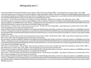 Bibliography part 2“International Efforts Still Failing Child Soldiers [press release].” Africa News Service 20 May 2008: n. pag. Global Issues in Context. Web. 23 Oct. 2009. <http://find.galegroup.com//‌retrieve.do?contentSet=GREF&sort=Relevance&tabID=T006&c=FT&searchId=R7&docId=CP3208510086&prodId=GIC&currentPosition=4&userGroupName=cant48040&resultListType=RESULT_LIST&sgHitCountType=None&qrySerId=Locale%28en%2CUS%2C%29%3AFQE%3D%28PI%2CNone%2C5%29G1030%24&inPS=true&searchType=&docId=A179218351&docType=IAC>.Lyon, Alynna J. “History Behind the Headlines: The Origins of Conflicts Worldwide.” Global Issues in Context. Gale, 2002. Web. 23 Oct. 2009. <http://find.galegroup.com//‌retrieve.do?contentSet=EBKS&sort=Relevance&tabID=T001&searchId=R7&docId=CX3410600139&prodId=GIC&currentPosition=1&userGroupName=cant48040&resultListType=RESULT_LIST&sgHitCountType=None&qrySerId=Locale%28en%2CUS%2C%29%3AFQE%3D%28PI%2CNone%2C5%29G1030%24&inPS=true&searchType=&docId=CX3410600139&docType=EBKS>.Onishi, Norimitsu. “Children of war in Sierra Leone try to start over.” The New York Times 9 May 2002: n. pag. Global Issues in Context. Web. 22 Oct. 2009. <http://find.galegroup.com//‌retrieve.do?contentSet=IAC-Documents&sort=DateDescend&tabID=T004&searchId=R13&docId=A85589734&prodId=GIC&currentPosition=1&userGroupName=cant48040&resultListType=RESULT_LIST&sgHitCountType=None&qrySerId=Locale%28en%2CUS%2C%29%3AFQE%3D%28PI%2CNone%2C5%29C0148%3AAnd%3AFQE%3D%28TX%2CNone%2C8%29children%3AAnd%3ALQE%3D%28LU%2CNone%2C29%29%22Sierra+Leone%7Cchild+Soldiers%22%24&inPS=true&searchType=&docId=A85589734&docType=IAC>.Peddle, Nancy. “National Kids in Distress project.(aid project for Sierra Leone’ youth).” UN Chronicle 22 Mar. 1998: n. pag. Abstract. Global Issues in Context. Web. 22 Oct. 2009. <http://find.galegroup.com//‌retrieve.do?contentSet=IAC-Documents&sort=DateDescend&tabID=T003&searchId=R9&docId=A54259230&prodId=GIC&currentPosition=1&userGroupName=cant48040&resultListType=RESULT_LIST&sgHitCountType=None&qrySerId=Locale%28en%2CUS%2C%29%3AFQE%3D%28PI%2CNone%2C5%29C0148%3AAnd%3AFQE%3D%28TX%2CNone%2C8%29children%3AAnd%3ALQE%3D%28LU%2CNone%2C44%29%22Sierra+Leone%7Cchildhood+Stress+%28Psychology%29%22%24&inPS=true&searchType=&docId=A54259230&docType=IAC>.Peters, Krijn, and Paul Richards. “’Why we fight’: voices of youth combatants in Sierra Leone. (includes interviews with combatants).” Africa 22 Mar. 1998: n. pag. Global Issues in Context. Web. 22 Oct. 2009. <http://find.galegroup.com//‌retrieve.do?contentSet=IAC-Documents&sort=DateDescend&tabID=T002&searchId=R13&docId=A21115291&prodId=GIC&currentPosition=1&userGroupName=cant48040&resultListType=RESULT_LIST&sgHitCountType=None&qrySerId=Locale%28en%2CUS%2C%29>.Rutsch, Horst. “First Child Soldiers Released.(Sierra Leone)(Brief Article).” UN Chronicle 22 July 2000G: n. pag. Abstract. Global Issues in Context. Web. 22 Oct. 2009. <http://find.galegroup.com//‌retrieve.do?contentSet=IAC-Documents&sort=DateDescend&tabID=T003&searchId=R13&docId=A66579852&prodId=GIC&currentPosition=3&userGroupName=cant48040&resultListType=RESULT_LIST&sgHitCountType=None&qrySerId=Locale%28en%2CUS%2C%29%3AFQE%3D%28PI%2CNone%2C5%29C0148%3AAnd%3AFQE%3D%28TX%2CNone%2C8%29children%3AAnd%3ALQE%3D%28LU%2CNone%2C29%29%22Sierra+Leone%7Cchild+Soldiers%22%24&inPS=true&searchType=&docId=A66579852&docType=IAC>.
