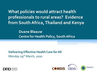 What policies would attract health professionals to rural areas?  Evidence from South Africa, Thailand and Kenya Duane Blaauw Centre for Health Policy, South Africa Delivering Effective Health Care for All Monday 29th March, 2010 
