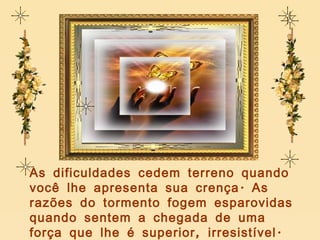 As dificuldades cedem terreno quando você lhe apresenta sua crença. As razões do tormento fogem esparovidas quando sentem a chegada de uma força que lhe é superior, irresistível. 