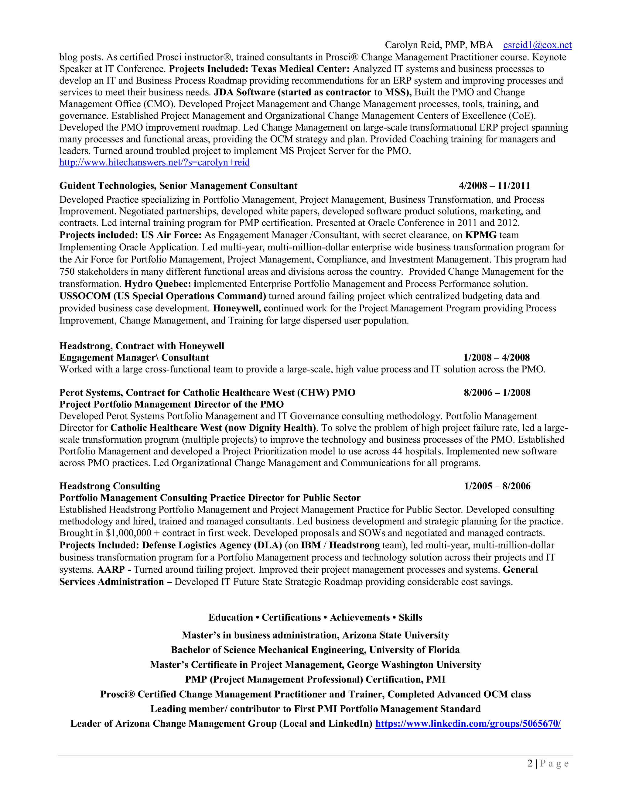 Carolyn Reid, PMP, MBA csreid1@cox.net
2 | P a g e
blog posts. As certified Prosci instructor®, trained consultants in Prosci® Change Management Practitioner course. Keynote
Speaker at IT Conference. Projects Included: Texas Medical Center: Analyzed IT systems and business processes to
develop an IT and Business Process Roadmap providing recommendations for an ERP system and improving processes and
services to meet their business needs. JDA Software (started as contractor to MSS), Built the PMO and Change
Management Office (CMO). Developed Project Management and Change Management processes, tools, training, and
governance. Established Project Management and Organizational Change Management Centers of Excellence (CoE).
Developed the PMO improvement roadmap. Led Change Management on large-scale transformational ERP project spanning
many processes and functional areas, providing the OCM strategy and plan. Provided Coaching training for managers and
leaders. Turned around troubled project to implement MS Project Server for the PMO.
http://www.hitechanswers.net/?s=carolyn+reid
Guident Technologies, Senior Management Consultant 4/2008 – 11/2011
Developed Practice specializing in Portfolio Management, Project Management, Business Transformation, and Process
Improvement. Negotiated partnerships, developed white papers, developed software product solutions, marketing, and
contracts. Led internal training program for PMP certification. Presented at Oracle Conference in 2011 and 2012.
Projects included: US Air Force: As Engagement Manager /Consultant, with secret clearance, on KPMG team
Implementing Oracle Application. Led multi-year, multi-million-dollar enterprise wide business transformation program for
the Air Force for Portfolio Management, Project Management, Compliance, and Investment Management. This program had
750 stakeholders in many different functional areas and divisions across the country. Provided Change Management for the
transformation. Hydro Quebec: implemented Enterprise Portfolio Management and Process Performance solution.
USSOCOM (US Special Operations Command) turned around failing project which centralized budgeting data and
provided business case development. Honeywell, continued work for the Project Management Program providing Process
Improvement, Change Management, and Training for large dispersed user population.
Headstrong, Contract with Honeywell
Engagement Manager Consultant 1/2008 – 4/2008
Worked with a large cross-functional team to provide a large-scale, high value process and IT solution across the PMO.
Perot Systems, Contract for Catholic Healthcare West (CHW) PMO 8/2006 – 1/2008
Project Portfolio Management Director of the PMO
Developed Perot Systems Portfolio Management and IT Governance consulting methodology. Portfolio Management
Director for Catholic Healthcare West (now Dignity Health). To solve the problem of high project failure rate, led a large-
scale transformation program (multiple projects) to improve the technology and business processes of the PMO. Established
Portfolio Management and developed a Project Prioritization model to use across 44 hospitals. Implemented new software
across PMO practices. Led Organizational Change Management and Communications for all programs.
Headstrong Consulting 1/2005 – 8/2006
Portfolio Management Consulting Practice Director for Public Sector
Established Headstrong Portfolio Management and Project Management Practice for Public Sector. Developed consulting
methodology and hired, trained and managed consultants. Led business development and strategic planning for the practice.
Brought in $1,000,000 + contract in first week. Developed proposals and SOWs and negotiated and managed contracts.
Projects Included: Defense Logistics Agency (DLA) (on IBM / Headstrong team), led multi-year, multi-million-dollar
business transformation program for a Portfolio Management process and technology solution across their projects and IT
systems. AARP - Turned around failing project. Improved their project management processes and systems. General
Services Administration – Developed IT Future State Strategic Roadmap providing considerable cost savings.
Education • Certifications • Achievements • Skills
Master’s in business administration, Arizona State University
Bachelor of Science Mechanical Engineering, University of Florida
Master’s Certificate in Project Management, George Washington University
PMP (Project Management Professional) Certification, PMI
Prosci® Certified Change Management Practitioner and Trainer, Completed Advanced OCM class
Leading member/ contributor to First PMI Portfolio Management Standard
Leader of Arizona Change Management Group (Local and LinkedIn) https://www.linkedin.com/groups/5065670/
 