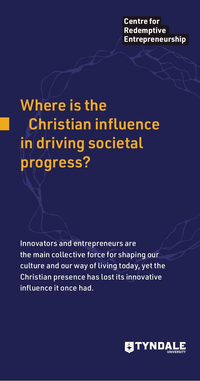 Where is the
	 Christian influence
in driving societal
progress?
Centre for
Redemptive
Entrepreneurship
Innovators and entrepreneurs are
the main collective force for shaping our
culture and our way of living today, yet the
Christian presence has lost its innovative
influence it once had.
 
