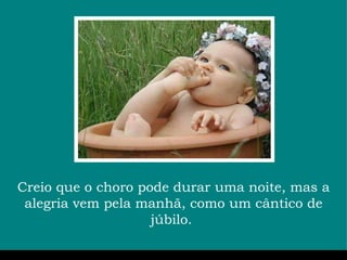 Creio que o choro pode durar uma noite, mas a alegria vem pela manhã, como um cântico de júbilo.  