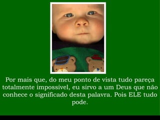 Por mais que, do meu ponto de vista tudo pareça totalmente impossível, eu sirvo a um Deus que não conhece o significado desta palavra. Pois ELE tudo pode. 