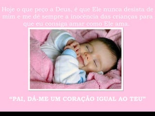 Hoje o que peço a Deus, é que Ele nunca desista de mim e me dê sempre a inocência das crianças para que eu consiga amar como Ele ama.  “ PAI, DÁ-ME UM CORAÇÃO IGUAL AO TEU” 