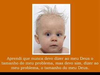 Aprendi que nunca devo dizer ao meu Deus o tamanho do meu problema, mas devo sim, dizer ao meu problema, o tamanho do meu Deus. 