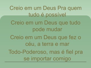 Creio em um Deus Pra quem
tudo é possível
Creio em um Deus que tudo
pode mudar
Creio em um Deus que fez o
céu, a terra e mar
Todo-Poderoso, mas é fiel pra
se importar comigo
 