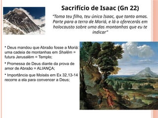 Sacrifício de Isaac (Gn 22)
“Toma teu filho, teu único Isaac, que tanto amas.
Parte para a terra de Moriá, e lá o oferecerás em
holocausto sobre uma das montanhas que eu te
indicar”
• Deus mandou que Abraão fosse a Moriá:
uma cadeia de montanhas em Shalêm =
futura Jerusalém = Templo;
• Promessa de Deus diante da prova de
amor de Abraão = ALIANÇA;
• Importância que Moisés em Ex 32,13-14
recorre a ela para convencer a Deus;
 