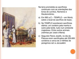 Na terra prometida os sacrifícios
continuam com as orientações dos
livros do Levítico, Números e
Deuteronômio;
a) Em 960 a.C – TEMPLO – em Moriá,
sobre o local do sacrifício de Isaac;
b) No TEMPLO acontecem sacrifícios
diários: um cordeiro pela manha e
outro pela tarde, tudo num ambiente
majestoso. Entre outros animais
(rolinhas por José e Maria)
c) Segundo Flávio Josefo, no dia da
Páscoa eram sacrificados até 255.600
cordeiros e cerca de 2 milhões de
peregrinos iam a Jerusalém
 