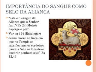 IMPORTÂNCIA DO SANGUE COMO
SELO DA ALIANÇA
 “este é o sangue da
Aliança que o Senhor
fez...”(Ex 24) Moisés
asperge o povo
 Ver pg 124 (Ratzinger)
 Jesus morre na hora em
que no Templo se
sacrificavam os cordeiros
pascais “não se lhes deve
quebrar nenhum osso” Ex
12,46
 