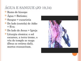 ÁGUA E SANGUE (JO 19,34)
 Ramo de hissopo
 Água = Batismo;
 Sangue = eucaristia
 Do lado (costela) de Adão
= Eva;
 Do lado de Jesus = Igreja
 Liturgia cósmica: o sol
escurece, a terra treme, o
véu do templo se rasga
(Deus se retirou dali),
mortos ressuscitam.
 