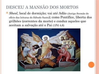DESCEU A MANSÃO DOS MORTOS
 Sheol, local de dormição; vai até Adão (Antigo Sermão do
ofício das leituras do Sábado Santo); como Pontífice, liberta dos
grilhões (correntes da morte) e conduz aqueles que
aceitam a salvação até o Pai (1Pd 4,6)
 