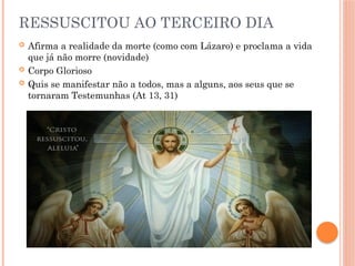 RESSUSCITOU AO TERCEIRO DIA
 Afirma a realidade da morte (como com Lázaro) e proclama a vida
que já não morre (novidade)
 Corpo Glorioso
 Quis se manifestar não a todos, mas a alguns, aos seus que se
tornaram Testemunhas (At 13, 31)
 