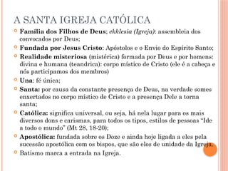 A SANTA IGREJA CATÓLICA
 Família dos Filhos de Deus; ekklesia (Igreja): assembleia dos
convocados por Deus;
 Fundada por Jesus Cristo: Apóstolos e o Envio do Espírito Santo;
 Realidade misteriosa (mistérica) formada por Deus e por homens:
divina e humana (teandrica): corpo místico de Cristo (ele é a cabeça e
nós participamos dos membros)
 Una: fé única;
 Santa: por causa da constante presença de Deus, na verdade somes
enxertados no corpo místico de Cristo e a presença Dele a torna
santa;
 Católica: significa universal, ou seja, há nela lugar para os mais
diversos dons e carismas, para todos os tipos, estilos de pessoas “Ide
a todo o mundo” (Mt 28, 18-20);
 Apostólica: fundada sobre os Doze e ainda hoje ligada a eles pela
sucessão apostólica com os bispos, que são elos de unidade da Igreja.
 Batismo marca a entrada na Igreja.
 