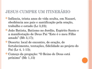 JESUS CUMPRE UM ITINERÁRIO
 Infância, trinta anos de vida oculta, em Nazaré,
obediência aos pais e santificação pela oração,
trabalho e estudo (Lc 3,23);
 João Batista, Batismo no Jordão, Espírito Santo e
a manifestação de Deus Pai “Este é o meu Filho
amado” (Mt 3,17);
 Deserto: local de encontro, de oração, de
fortalecimento, tentações, fidelidade ao projeto do
Pai (Lc 4, 1-13);
 Começo da pregação: “O Reino de Deus está
próximo” (Mc 1,15)
 