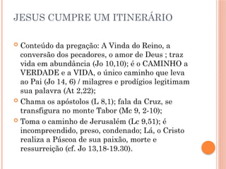 JESUS CUMPRE UM ITINERÁRIO
 Conteúdo da pregação: A Vinda do Reino, a
conversão dos pecadores, o amor de Deus ; traz
vida em abundância (Jo 10,10); é o CAMINHO a
VERDADE e a VIDA, o único caminho que leva
ao Pai (Jo 14, 6) / milagres e prodígios legitimam
sua palavra (At 2,22);
 Chama os apóstolos (L 8,1); fala da Cruz, se
transfigura no monte Tabor (Mc 9, 2-10);
 Toma o caminho de Jerusalém (Lc 9,51); é
incompreendido, preso, condenado; Lá, o Cristo
realiza a Páscoa de sua paixão, morte e
ressurreição (cf. Jo 13,18-19.30).
 