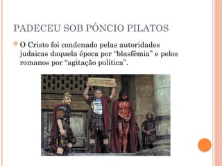 PADECEU SOB PÔNCIO PILATOS
 O Cristo foi condenado pelas autoridades
judaicas daquela época por “blasfêmia” e pelos
romanos por “agitação política”.
 
