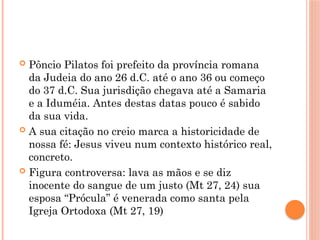  Pôncio Pilatos foi prefeito da província romana
da Judeia do ano 26 d.C. até o ano 36 ou começo
do 37 d.C. Sua jurisdição chegava até a Samaria
e a Iduméia. Antes destas datas pouco é sabido
da sua vida.
 A sua citação no creio marca a historicidade de
nossa fé: Jesus viveu num contexto histórico real,
concreto.
 Figura controversa: lava as mãos e se diz
inocente do sangue de um justo (Mt 27, 24) sua
esposa “Prócula” é venerada como santa pela
Igreja Ortodoxa (Mt 27, 19)
 