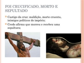 FOI CRUCIFICADO, MORTO E
SEPULTADO
 Castigo da cruz: maldição, morte cruenta,
inimigos políticos do império;
 Credo afirma que morreu e recebeu uma
sepultura;
 