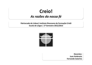 Creio!
           As razões da nossa fé
Patriarcado de Lisboa| Instituto Diocesano de Formação Cristã
          Escola de Leigos | 1º Semestre 2012/2013




                                                               Docentes: 
                                                           Juan Ambrosio 
                                                        Fernando Catarino
                                                       Fernando Catarino
 