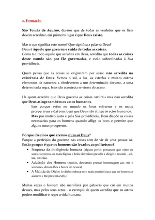 2. Formação

São Tomás de Aquino, diz-nos que de todas as verdades que os fiéis
devem acreditar, em primeiro lugar é que Deus existe.

Mas o que significa este nome? Que significa a palavra Deus?
Deus é Aquele que governa e cuida de todas as coisas.
Como tal, todo aquele que acredita em Deus, acredita que todas as coisas
deste mundo são por Ele governadas, e estão subordinadas à Sua
providência.

Quem pensa que as coisas se originaram por acaso não acredita na
existência de Deus. Vemos o sol, a lua, as estrelas e muitos outros
elementos da natureza a obedecerem a um determinado decurso, a uma
determinada regra. Isso não acontecia se viesse do acaso.

Há quem acredite que Deus governa as coisas naturais mas não acredita
que Deus atinge também os actos humanos.
     Isto porque veêm no mundo os bons sofrerem e os maus
     prosperarem e daí concluem que Deus não atinge os actos humanos.
     Mas por motivo justo e pela Sua providência, Deus dispõe as coisas
     necessárias para os homens quando aflige os bons e permite que
     alguns maus prosperem.

Porque dizemos que cremos num só Deus?
Porque a perfeição do governo nas coisas tem de vir de uma pessoa só.
Então porque é que os homens são levados ao politeísmo?
   • Fraqueza da inteligência humana (alguns povos pensaram que entre os
      seres corpóreos, os mais dignos e belos deveriam presidir e dirigir o mundo - sol,
      lua, estrelas).
   • Adulação dos Homens (muitos, desejando prestar homenagem aos reis e
      senhores, deram-lhes a honra de deuses)
   • A Malícia do Diabo (o diabo esforça-se o mais possível para que os homens o
      adorem e lhe prestem culto)


Muitas vezes o homem não manifesta por palavras que crê em muitos
deuses, mas pelos seus actos - o exemplo de quem acredita que os astros
podem modificar e reger a vida humana.
 