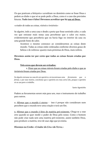 Os que praticam a feitiçaria e acreditam no demónio como se fosse Deus e
pedem ao diabo o que só se pode pedir a Deus, como é o caso das previsões
futuras. Tudo isso é falso! Devemos acreditar que há um só Deus.

«criador de todas as coisas, visíveis e invisíveis»

Se alguém, indo a uma casa e desde a porta que fosse sentindo calor, e cada
vez que entrasse mais nessa casa percebesse que o calor era maior,
evidentemente que perceberia que ou havia fogo no interior da casa ou
uma grande fonte de calor.
      Acontece o mesmo connosco ao considerarmos as coisas deste
      mundo. Todas as coisas estão ordenadas conforme diversos graus de
      beleza e de nobreza: quanto mais próximas de Deus, mais nobres.

Devemos assim ter por certo que todas as coisas foram criadas por
Deus.

       Três erros que devem ser evitados:
              1. Dizer que as coisas visíveis foram criadas pelo diabo e que as
invisíveis foram criadas por Deus.

Se alguém entrasse na casa de um operário e aí encontrasse uma       ferramenta que o
ferisse, e por esse motivo, concluísse que o operário era mau seria tolo, porque o operário
só as usa para o trabalho.

                                                                          Santo Agostinho


Podem as ferramentas serem más para uns, mas o instrumento de trabalho
para outros.

2. Afirmar que o mundo é eterno - isso é porque não consideram nem
percebem que o mundo teve uma criação e terá um fim.

3. Afirmar que o mundo é feito de matéria pré-existente. Chega-se a esse
erro quando se quer medir o poder de Deus pelo nosso. Como o homem
não pode criar nada sem uma matéria pré-existente, assim também Deus,
para produzir a matéria, teve de usar algo que já existia.

Dizemos no Credo: «Criador do Céu e da Terra.»
 