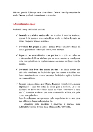 Há uma grande diferença entre criar e fazer. Criar é tirar alguma coisa do
nada. Fazer é produzir uma coisa de outra coisa.



3. Considerações finais

Podemos tirar 5 conclusões práticas:

      Considerar a divina majestade - se o artista é superior às obras,
      porque é ele quem as cria, então Deus, sendo o criador de todas as
      coisas é superior a todas as coisas.

      Devemos dar graças a Deus - porque Deus é criador e todas as
      coisas que temos e tudo o que somos, vem de Deus.

      Suportar as adversidades com paciência - pois se todas as
      criaturas vêm de Deus, são boas por natureza, mesmo se em alguma
      coisa nos prejudicam ou nos fazem penar. As penas purificam-nos do
      pecado.

      Devemos usar bem das coisas criadas - as coisas devem ser
      utilizadas conforme as finalidades que lhes foram atribuídas por
      Deus. As coisas foram criadas para duas finalidades: a glória de Deus
      e a nossa utilidade.

      Porque fomos criados por Deus, devemos reconhecer a nossa
      dignidade - Deus fez todas as coisas para o homem. Lê-se na
      escritura, no Livro dos Salmos "todas as coisas submetestes a seus
      pés". O homem é a criatura que mais se assemelha a Deus, não pelo
      corpo, mas pela alma.
      Deus fez o homem para governar tudo o que há na terra, mas para
      que o Homem ficasse submetido a Ele.
             Devemos pois, dominar e governar o mundo, mas
      submetendo-nos a Deus e a Ele obedecendo e servindo.
 