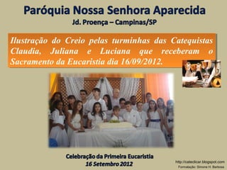 Ilustração do Creio pelas turminhas das Catequistas
 Ilustração do Creio pelas turminhas das Catequistas
Claudia, Juliana e Luciana que receberam o
 Claudia, Juliana e Luciana que receberam o
Sacramento da Eucaristia dia 16/09/2012.
 Sacramento da Eucaristia dia 16/09/2012.




                                          http://cateclicar.blogspot.com
                                           Formatação: Simone H. Barbosa
 