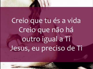 Creio que tu és a vida 
Creio que não há 
outro igual a Ti 
Jesus, eu preciso de Ti 
