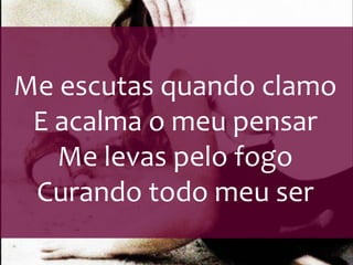 Me escutas quando clamo 
E acalma o meu pensar 
Me levas pelo fogo 
Curando todo meu ser 
 