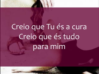 Creio que Tu és a cura 
Creio que és tudo 
para mim 
 